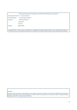 3
Declaração de Informação de Complacência: Procedimento de Declaração de Complacência
Identificação do Pruduto: Focusrite Scarlett 2i2
Parte Responsável: American Music and Sound
Endereço: 5304 Derry Avenue #C
Agoura Hills,
CA 91301
Telefone: 800-994-4984
Esse equipamento se adequa à parte 15 das Regras FCC. As operações estão sujeitas à duas condições: (1) Esse equipamento não deve causar
interferência nociva, e (2) esse dispositivo pode aceitar as interferências, incluindo interferências que possam causar operação indesejável.
Nota RoHS
A Focusrite Audio Engineering Limited declara que este produto, foi aplicado às Diretivas da União Européia 2002/95/EC de Restrições de
Substâncias Nocivas bem como à lei da California que se refere à RoHS, nas seções 25214.10, 25214.10.2, e 58012, do Código de Saúde e
Segurança; Seção 42475.2, Código de Recursos Públicos.
 