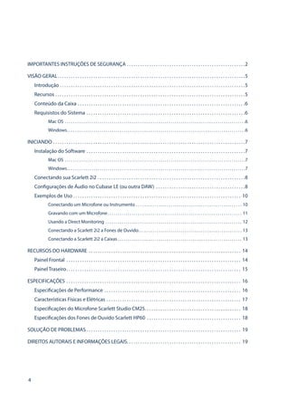 4
IMPORTANTES INSTRUÇÕES DE SEGURANÇA . . . . . . . . . . . . . . . . . . . . . . . . . . . . . . . . . . . . . . . . . . . . . . . . . . . . . 2
VISÃO GERAL . . . . . . . . . . . . . . . . . . . . . . . . . . . . . . . . . . . . . . . . . . . . . . . . . . . . . . . . . . . . . . . . . . . . . . . . . . . . . . . . . . . 5
Introdução  . . . . . . . . . . . . . . . . . . . . . . . . . . . . . . . . . . . . . . . . . . . . . . . . . . . . . . . . . . . . . . . . . . . . . . . . . . . . . . . . . . 5
Recursos . . . . . . . . . . . . . . . . . . . . . . . . . . . . . . . . . . . . . . . . . . . . . . . . . . . . . . . . . . . . . . . . . . . . . . . . . . . . . . . . . . . . . 5
Conteúdo da Caixa . . . . . . . . . . . . . . . . . . . . . . . . . . . . . . . . . . . . . . . . . . . . . . . . . . . . . . . . . . . . . . . . . . . . . . . . . . . 6
Requisistos do Sistema . . . . . . . . . . . . . . . . . . . . . . . . . . . . . . . . . . . . . . . . . . . . . . . . . . . . . . . . . . . . . . . . . . . . . . . 6
Mac OS . . . . . . . . . . . . . . . . . . . . . . . . . . . . . . . . . . . . . . . . . . . . . . . . . . . . . . . . . . . . . . . . . . . . . . . . . . . . . . . . . . . . . . . . . 6
Windows . . . . . . . . . . . . . . . . . . . . . . . . . . . . . . . . . . . . . . . . . . . . . . . . . . . . . . . . . . . . . . . . . . . . . . . . . . . . . . . . . . . . . . . 6
INICIANDO . . . . . . . . . . . . . . . . . . . . . . . . . . . . . . . . . . . . . . . . . . . . . . . . . . . . . . . . . . . . . . . . . . . . . . . . . . . . . . . . . . . . . . 7
Instalação do Software . . . . . . . . . . . . . . . . . . . . . . . . . . . . . . . . . . . . . . . . . . . . . . . . . . . . . . . . . . . . . . . . . . . . . . . 7
Mac OS . . . . . . . . . . . . . . . . . . . . . . . . . . . . . . . . . . . . . . . . . . . . . . . . . . . . . . . . . . . . . . . . . . . . . . . . . . . . . . . . . . . . . . . . . 7
Windows . . . . . . . . . . . . . . . . . . . . . . . . . . . . . . . . . . . . . . . . . . . . . . . . . . . . . . . . . . . . . . . . . . . . . . . . . . . . . . . . . . . . . . . 7
Conectando sua Scarlett 2i2 . . . . . . . . . . . . . . . . . . . . . . . . . . . . . . . . . . . . . . . . . . . . . . . . . . . . . . . . . . . . . . . . . . 8
Configurações de Áudio no Cubase LE (ou outra DAW) . . . . . . . . . . . . . . . . . . . . . . . . . . . . . . . . . . . . . . . . 8
Exemplos de Uso . . . . . . . . . . . . . . . . . . . . . . . . . . . . . . . . . . . . . . . . . . . . . . . . . . . . . . . . . . . . . . . . . . . . . . . . . . . 10
Conectando um Microfone ou Instrumento . . . . . . . . . . . . . . . . . . . . . . . . . . . . . . . . . . . . . . . . . . . . . . . . . . . . . 10
Gravando com um Microfone . . . . . . . . . . . . . . . . . . . . . . . . . . . . . . . . . . . . . . . . . . . . . . . . . . . . . . . . . . . . . . . . . . 11
Usando a Direct Monitoring . . . . . . . . . . . . . . . . . . . . . . . . . . . . . . . . . . . . . . . . . . . . . . . . . . . . . . . . . . . . . . . . . . . . 12
Conectando a Scarlett 2i2 a Fones de Ouvido . . . . . . . . . . . . . . . . . . . . . . . . . . . . . . . . . . . . . . . . . . . . . . . . . . . 13
Conectando a Scarlett 2i2 a Caixas . . . . . . . . . . . . . . . . . . . . . . . . . . . . . . . . . . . . . . . . . . . . . . . . . . . . . . . . . . . . . 13
RECURSOS DO HARDWARE . . . . . . . . . . . . . . . . . . . . . . . . . . . . . . . . . . . . . . . . . . . . . . . . . . . . . . . . . . . . . . . . . . . . . 14
Painel Frontal . . . . . . . . . . . . . . . . . . . . . . . . . . . . . . . . . . . . . . . . . . . . . . . . . . . . . . . . . . . . . . . . . . . . . . . . . . . . . . . 14
Painel Traseiro . . . . . . . . . . . . . . . . . . . . . . . . . . . . . . . . . . . . . . . . . . . . . . . . . . . . . . . . . . . . . . . . . . . . . . . . . . . . . . 15
ESPECIFICAÇÕES . . . . . . . . . . . . . . . . . . . . . . . . . . . . . . . . . . . . . . . . . . . . . . . . . . . . . . . . . . . . . . . . . . . . . . . . . . . . . . . 16
Especificações de Performance . . . . . . . . . . . . . . . . . . . . . . . . . . . . . . . . . . . . . . . . . . . . . . . . . . . . . . . . . . . . . . 16
Características Físicas e Elétricas . . . . . . . . . . . . . . . . . . . . . . . . . . . . . . . . . . . . . . . . . . . . . . . . . . . . . . . . . . . . . 17
Especificações do Microfone Scarlett Studio CM25 . . . . . . . . . . . . . . . . . . . . . . . . . . . . . . . . . . . . . . . . . . . 18
Especificações dos Fones de Ouvido Scarlett HP60 . . . . . . . . . . . . . . . . . . . . . . . . . . . . . . . . . . . . . . . . . . . 18
SOLUÇÃO DE PROBLEMAS . . . . . . . . . . . . . . . . . . . . . . . . . . . . . . . . . . . . . . . . . . . . . . . . . . . . . . . . . . . . . . . . . . . . . . 19
DIREITOS AUTORAIS E INFORMAÇÕES LEGAIS . . . . . . . . . . . . . . . . . . . . . . . . . . . . . . . . . . . . . . . . . . . . . . . . . . . 19
 
