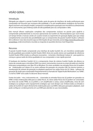 5
VISÃO GERAL
Introdução
Obrigado por adquirir o pacote Scarlett Studio, parte da gama de interfaces de áudio profissionais para
computador da Focusrite que incorpora alta qualidade, e os pré-amplificadores analógicos da Focusrite.
Agoravocêtemumasoluçãosimples,compactaecompletaparaagravaçãocommicrofoneoudiretamente
de um instrumento, que endereça áudio de alta qualidade para seu computador e dele.
Este manual oferece explicações completas dos componentes inclusos no pacote para ajudá-lo a
compreender profundamente os recursos operacionais da Scarlett 2i2. Recomendamos que você invista
um tempo lemdo o manual, sendo um usuário novato ou experiente em gravação digital, para que esteja
completamente consciente das possibilidades que os componentes do pacote Scarlett Studio e software
têm a oferecer. Caso não encontre aqui as informações de que necessita, acesse http://www.focusrite.com/
answerbase, onde encontrará a reunidas as respostas às questões técnicas mais frequentes.
Recursos
O pacote Scarlett Studio compreende uma interface de áudio Scarlett 2i2, um microfone condensador
de alta qualidade para estúdio Scarlett Studio CM25, fones de ouvido stereo com qualidade de referência
Scarlett Studio HP60 e todos os softwares necessários – incluindo o Steinberg’s Cubase LE - para ajudá-lo a
começar a gravar áudio de ótima qualidade em seu computador o mais rápido possível.
O hardware de interface Scarlett 2i2 é o componente chave do sistema Scarlett Studio; ela oferece os
meios de conexão para o microfone CM25 (ou outro), instrumentos musicais ou sinais de áudio em nível de
linha para computadores com Mac OS ou Windows. Os sinais recebidos nas entradas físicas da 2i2 podem
ser endereçados ao Cubase LE ou outro software de gravação via conexão USB. Da mesma maneira, a
monitoração do sotware de gravação ou playback aparecerá nas saídas físicas da 2i2. (Nota - software de
gravação de áudio para computador frequentemente é chamado de“Digital Audio Workstation”, ou“DAW”,
e o termo“DAW”será usado no decorrer desse manual).
Fontes de áudio – mics, instrumentos etc. - conectados às entradas físicas da 2i2 podem ser gravados na
DAW e então endereçados dela para as saídas físicas. As várias saídas físicas da 2i2 podem ser conectadas
aos fones de ouvido HP60, ou se preferir, a um amplificador e caixas, caixas amplificadas, mesa de som
analógica ou qualquer outro equipamento analógico que você desejar usar. Embora todas as entradas e
saídas da Scarlett 2i2 sejam diretamente endereçadas para sua DAW e dela para gravação e playback, você
pode configurar o endereçamento em sua DAW para atender às suas necessidades.
 