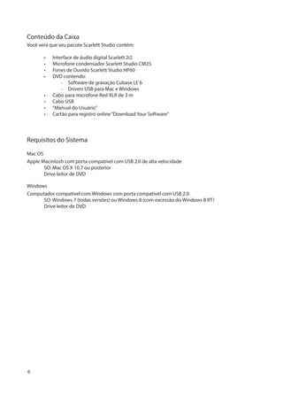 6
Conteúdo da Caixa
Você verá que seu pacote Scarlett Studio contém:
•	 Interface de áudio digital Scarlett 2i2
•	 Microfone condensador Scarlett Studio CM25
•	 Fones de Ouvido Scarlett Studio HP60
•	 DVD contendo:
	 -  Software de gravação Cubase LE 6
	 -  Drivers USB para Mac e Windows
•	 Cabo para microfone Red XLR de 3 m
•	 Cabo USB
•	 “Manual do Usuário”
•	 Cartão para registro online“Download Your Software”
Requisitos do Sistema
Mac OS
Apple Macintosh com porta compatível com USB 2.0 de alta velocidade
SO: Mac OS X 10.7 ou posterior
Drive leitor de DVD
Windows
Computador compatível com Windows com porta compatível com USB 2.0
SO: Windows 7 (todas versões) ou Windows 8 (com excessão do Windows 8 RT)
Drive leitor de DVD
 