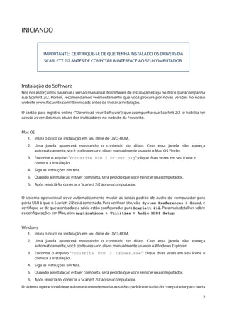 7
INICIANDO
IMPORTANTE: CERTIFIQUE-SE DE QUE TENHA INSTALADO OS DRIVERS DA
SCARLETT 2i2 ANTES DE CONECTAR A INTERFACE AO SEU COMPUTADOR.
Instalação do Software
Nós nos esforçamos para que a versão mais atual do software de instalação esteja no disco que acompanha
sua Scarlett 2i2. Porém, recomendamos veementemente que você procure por novas versões no nosso
website www.focusrite.com/downloads antes de iniciar a instalação.
O cartão para registro online (“Download your Software”) que acompanha sua Scarlett 2i2 te habilita ter
acesso às versões mais atuais dos instaladores no website da Focusrite.
Mac OS
1.	 Insira o disco de instalação em seu drive de DVD-ROM.
2.	 Uma janela aparecerá mostrando o conteúdo do disco. Caso essa janela não apareça
automaticamente, você podeacessar o disco manualmente usando o Mac OS Finder.
3.	 Encontre o arquivo“Focusrite USB 2 Driver.pkg”; clique duas vezes em seu ícone e
comece a instalação.
4.	 Siga as instruções em tela.
5.	 Quando a instalação estiver completa, será pedido que você reinicie seu computador.
6.	 Após reiniciá-lo, conecte a Scarlett 2i2 ao seu computador.
O sistema operacional deve automaticamente mudar as saídas-padrão de áudio do computador para
porta USB à qual o Scarlett 2i2 está conectada. Para verificar isto, vá a System Preferences > Sound, e
certifique-se de que a entrada e a saída estão configuradas para Scarlett 2i2. Para mais detalhes sobre
as configurações em Mac, abra Applications > Utilities > Audio MIDI Setup.
Windows
1.	 Insira o disco de instalação em seu drive de DVD-ROM.
2.	 Uma janela aparecerá mostrando o conteúdo do disco. Caso essa janela não apareça
automaticamente, você podeacessar o disco manualmente usando o Windows Explorer.
3.	 Encontre o arquivo “Focusrite USB 2 Driver.exe”; clique duas vezes em seu ícone e
comece a instalação.
4.	 Siga as instruções em tela.
5.	 Quando a instalação estiver completa, será pedido que você reinicie seu computador.
6.	 Após reiniciá-lo, conecte a Scarlett 2i2 ao seu computador.
O sistema operacional deve automaticamente mudar as saídas-padrão de áudio do computador para porta
 