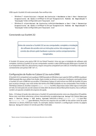 8
USB à qual o Scarlett 2i2 está conectada. Para verificar isto:
•	 Windows7-váparaIniciar > Painel de Controle > Hardware e Som > Som > Gerenciar
Dispositivos de Áudio e certifique-se de que “Dispositivo Padrão de Reprodução” e
“Gravação”estão configurados para“Scarlett 2i2”.
•	 Windows 8 - vá para Painel de Controle, e selecione Hardware e Som > Som > Gerenciar
Dispositivos de Áudio e certifique-se de que “Dispositivo Padrão de Reprodução” e
“Gravação”estão configurados para“Scarlett 2i2”.
Conectando sua Scarlett 2i2
Antes de conectar a Scarlett 2i2 ao seu computador, complete a instalação
do software de acordo com as instruções acima. Isto assegura o uso
correto dos drivers pelo hardware e previne contra comportamentos
inesperados.
A Scarlett 2i2 possui uma porta USB 2.0 (no Painel Traseiro). Uma vez que a instalação do software está
completa, conecte a Scarlett 2i2 ao seu computador usando o cabo USB fornecido (Note que a Scarlett 2i2
é um dispositivo USB 2.0 e, dessa forma, requer uma porta compatível com USB 2.0. A interface não operará
corretamente com portas USB 1.0/1.1).
Configurações de Áudio no Cubase LE (ou outra DAW)
O Scarlett 2i2 é compatível com qualquer DAW baseada emWindows que suporte ASIO ouWDM e qualquer
DAW baseada Mac que utilize Core Audio. Após instalar os drivers e conectar o hardware, você pode iniciar
o Scarlett 2i2 com a DAW de sua escolha. O Steinberg Cubase LE está incluso nos DVD da Scarlett 2i2 para
que se possa começar, caso você ainda não tenha uma DAW instalada no seu computador. Para instalar o
Steinberg Cubase LE, localize o arquivo Start Center no DVD, clique duas vezes nelee siga as instruções
em tela. As instruções de uso do Cubase LE estão além do alcance desse Manual do Usuário, mas o software
contém um pacote completo de arquivos de ajuda.
Nota – O Cubase LE pode não selecionar a Scarlett 2i2 automaticamente como seu dispositivo I/O padrão.
Nesse caso, você deve selecionar o driver manualmente na página Device Setup* do Cubase (Devices
menu > Device Setup > VST Audio System). Selecione o driver Scarlett 2i2 USB para Mac
ou Focusrite USB 2.0 para Windows. Procure nos arquivos de sua DAW se não estiver certo de onde
selecionar os drivers ASIO/Core Audio. Os exemplos abaixo mostram a configuração correta na página
Device Setup do Cubase LE (versão para Mac mostrada).
*Nome comum. A terminologia pode ser levemente diferente entre as DAWs.
 