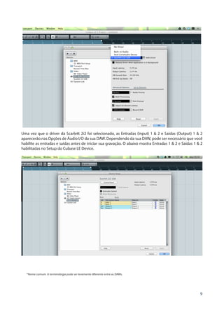 9
Uma vez que o driver da Scarlett 2i2 foi selecionado, as Entradas (Input) 1 & 2 e Saídas (Output) 1 & 2
aparecerão nas Opções de Áudio I/O da sua DAW. Dependendo da sua DAW, pode ser necessário que você
habilite as entradas e saídas antes de iniciar sua gravação. O abaixo mostra Entradas 1 & 2 e Saídas 1 & 2
habilitadas no Setup do Cubase LE Device.
*Nome comum. A terminologia pode ser levemente diferente entre as DAWs.
 