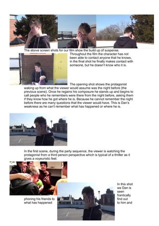 The above screen shots for our film show the build up of suspense.
                                Throughout the film the character has not
                                been able to contact anyone that he knows,
                                in the final shot he finally makes contact with
                                someone, but he doesn’t know who it is.




                               The opening shot shows the protagonist
waking up from what the viewer would assume was the night before (the
previous scene). Once he regains his composure he stands up and begins to
call people who he remembers were there from the night before, asking them
if they know how he got where he is. Because he cannot remember the night
before there are many questions that the viewer would have. This is Dan’s
weakness as he can’t remember what has happened or where he is.




In the first scene, during the party sequence, the viewer is watching the
protagonist from a third person perspective which is typical of a thriller as it
gives a voyeuristic feel.




                                                                      In this shot
                                                                      we Dan is
                                                                      seen
                                                                      frantically
phoning his friends to                                                find out
what has happened                                                     to him and
 