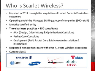 Who is Scarlet Wireless?
• Founded in 2011 through the acquisition of United Commtel’s wireless
  customers
• Operating under the Managed Staffing group of companies (500+ staff)
• Minority certified entity
• Three business practices – 150 consultants
   – RAN (Design, Drive-testing & Optimization) Consulting
   – Packet Core Consulting
   – Deployment (RAN, Packet Core & Microwave Installation &
      Integration)
• Respected management team with over 41 years Wireless experience
• Current clients




                            www.scarletwireless.com
 