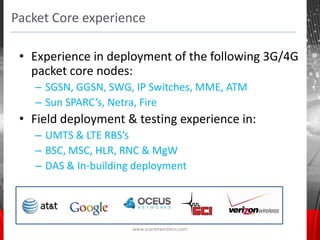 Packet Core experience

 • Experience in deployment of the following 3G/4G
   packet core nodes:
   – SGSN, GGSN, SWG, IP Switches, MME, ATM
   – Sun SPARC’s, Netra, Fire
 • Field deployment & testing experience in:
   – UMTS & LTE RBS’s
   – BSC, MSC, HLR, RNC & MgW
   – DAS & In-building deployment




                      www.scarletwireless.com
 