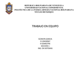 REPUBLICA BOLIVARIANA DE VENEZUELA
UNIVERSIDAD NACIONAL EXPERIMENTAL
POLITÉCNICA DE LA FUERZAARMADA NACIONAL BOLIVARIANA
NÚCLEO BETIJOQUE
TRABAJO EN EQUIPO
SCARLYN GARCIA
CI:20430967
III SEMESTRE
SECCION 1
ING. EN SISTEMAS
 