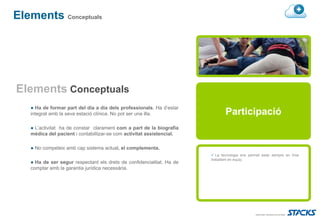 Elements Conceptuals




Elements Conceptuals
   ● Ha de formar part del dia a dia dels professionals. Ha d’estar
   integrat amb la seva estació clínica. No pot ser una illa.                  Participació
   ● L’activitat ha de constar clarament com a part de la biografia
   mèdica del pacient i contabilitzar-se com activitat assistencial.

   ● No competeix amb cap sistema actual, el complementa.
                                                                          La tecnologia ens permet estar sempre en línia
                                                                       treballant en equip.
   ● Ha de ser segur respectant els drets de confidencialitat. Ha de
   comptar amb la garantia jurídica necessària.
 