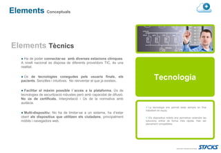Elements Conceptuals



Elements Tècnics
   ● Ha de poder connectar-se amb diverses estacions clíniques.
   A nivell nacional es disposa de diferents proveïdors TIC, és una
   realitat.

   ● Ús de tecnologies conegudes pels usuaris finals, els
   pacients. Senzilles i intuitives. No reinventar el que ja existeix.
                                                                                Tecnologia
   ● Facilitar el màxim possible l´accés a la plataforma. Ús de
   tecnologies de securització robustes però amb capacidat de difusió.
   No ús de certificats. Interpretació i Ús de la normativa amb
   audàcia.
                                                                            La tecnologia ens permet estar sempre en línia
                                                                         traballant en equip.
   ● Multi-dispositiu: No ha de limitar-se a un sistema, ha d’estar
   obert als dispositius que utilitzen els ciutadans, principalment         Els dispositius mòbils ens permetran extendre les
   mòbils i navegadors web.                                              solucions online de forma més ràpida. Han ser
                                                                         plenament compatibles.
 