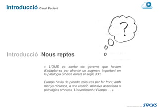 Introducció Canal Pacient




Introducció Nous reptes
                  « L’OMS va alertar els governs que havíen
                  d’adaptar-se per afrontar un augment important en
                  la patologia crònica durant el segle XXI.

                  Europa havía de prendre mesures per fer front, amb
                  menys recursos, a una atenció massiva associada a
                  patologies crónicas. L’envelliment d’Europa … »
 