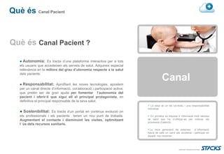 Què és Canal Pacient


Què és Canal Pacient ?

   ● Autonomia: Es tracta d’una plataforma interactiva per a tots
   els usuaris que accedeixen als serveis de salut. Adquireix especial
   rellevància en la millora del grau d’utonomia respecte a la salut

                                                                                         Canal
   dels pacients.


   ● Responsabilitat: Aprofitant les noves tecnologies, apostem
   per un canal directe d’informació, col.laboració i participació activa,
   que pretèn ser de gran ajuda per fomentar l’autonomia del
   pacient i oferir-li que sigui ell el principal protagonista, en
   definitiva el principal responsable de la seva salut.
                                                                                La salut es un bé col.lectiu i una responsabiilitat
                                                                             individual
   ● Sostenibilitat: Es tracta d’un portal en continua evolució on
   els professionals i els pacients tenen un nou punt de trobada.              En primària es disposa d´informació molt valuosa
   Augmentant el contacte i disminuint les visites, optimitzant              de salut que ha d’utilitzar-se per millorar els
                                                                             processos d’atenció.
   l´ús dels recursos sanitaris.
                                                                              La nova generació de sistemes d´informació
                                                                             haurà de patir un canvi per accelerar i participar en
                                                                             aquest nou escenari.
 
