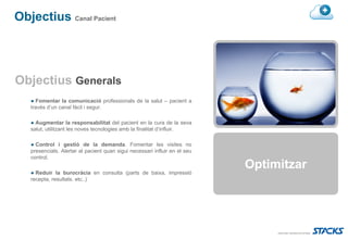 Objectius Canal Pacient




Objectius Generals
   ● Fomentar la comunicació professionals de la salut – pacient a
   través d’un canal fàcil i segur.

   ● Augmentar la responsabilitat del pacient en la cura de la seva
   salut, utilitzant les noves tecnologies amb la finalitat d’influir.

   ● Control i gestió de la demanda. Fomentar les visites no
   presencials. Alertar al pacient quan sigui necessari influir en el seu
   control.

   ● Reduir la burocràcia en consulta (parts de baixa, impressió
                                                                            Optimitzar
   recepta, resultats. etc..)
 