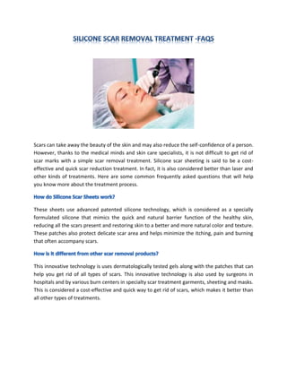 Scars can take away the beauty of the skin and may also reduce the self-confidence of a person.
However, thanks to the medical minds and skin care specialists, it is not difficult to get rid of
scar marks with a simple scar removal treatment. Silicone scar sheeting is said to be a cost-
effective and quick scar reduction treatment. In fact, it is also considered better than laser and
other kinds of treatments. Here are some common frequently asked questions that will help
you know more about the treatment process.



These sheets use advanced patented silicone technology, which is considered as a specially
formulated silicone that mimics the quick and natural barrier function of the healthy skin,
reducing all the scars present and restoring skin to a better and more natural color and texture.
These patches also protect delicate scar area and helps minimize the itching, pain and burning
that often accompany scars.



This innovative technology is uses dermatologically tested gels along with the patches that can
help you get rid of all types of scars. This innovative technology is also used by surgeons in
hospitals and by various burn centers in specialty scar treatment garments, sheeting and masks.
This is considered a cost-effective and quick way to get rid of scars, which makes it better than
all other types of treatments.
 