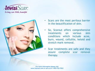 • Scars are the most perilous barrier
                    in the beautification of skin.

                  • So, Scarout offers comprehensive
                    treatments    on    various    skin
                    conditions which include acne,
                    burn, wound, cellulite, keloid and
                    stretch mark removal.

                  • Scar treatments are safe and they
                    assure complete scar removal
                    therapy.



     For more information please visit
www.Scarout.com or call us on 1-855-722-7832
 