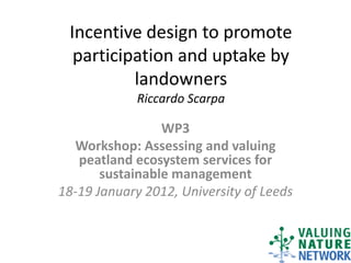 Incentive design to promote
  participation and uptake by
          landowners
             Riccardo Scarpa

                 WP3
  Workshop: Assessing and valuing
   peatland ecosystem services for
       sustainable management
18-19 January 2012, University of Leeds
 