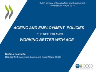 AGEING AND EMPLOYMENT POLICIES
THE NETHERLANDS
WORKING BETTER WITH AGE
Dutch Ministry of Social Affairs and Employment,
Wednesday 16 April 2014
Stefano Scarpetta
Director for Employment, Labour and Social Affairs, OECD
 