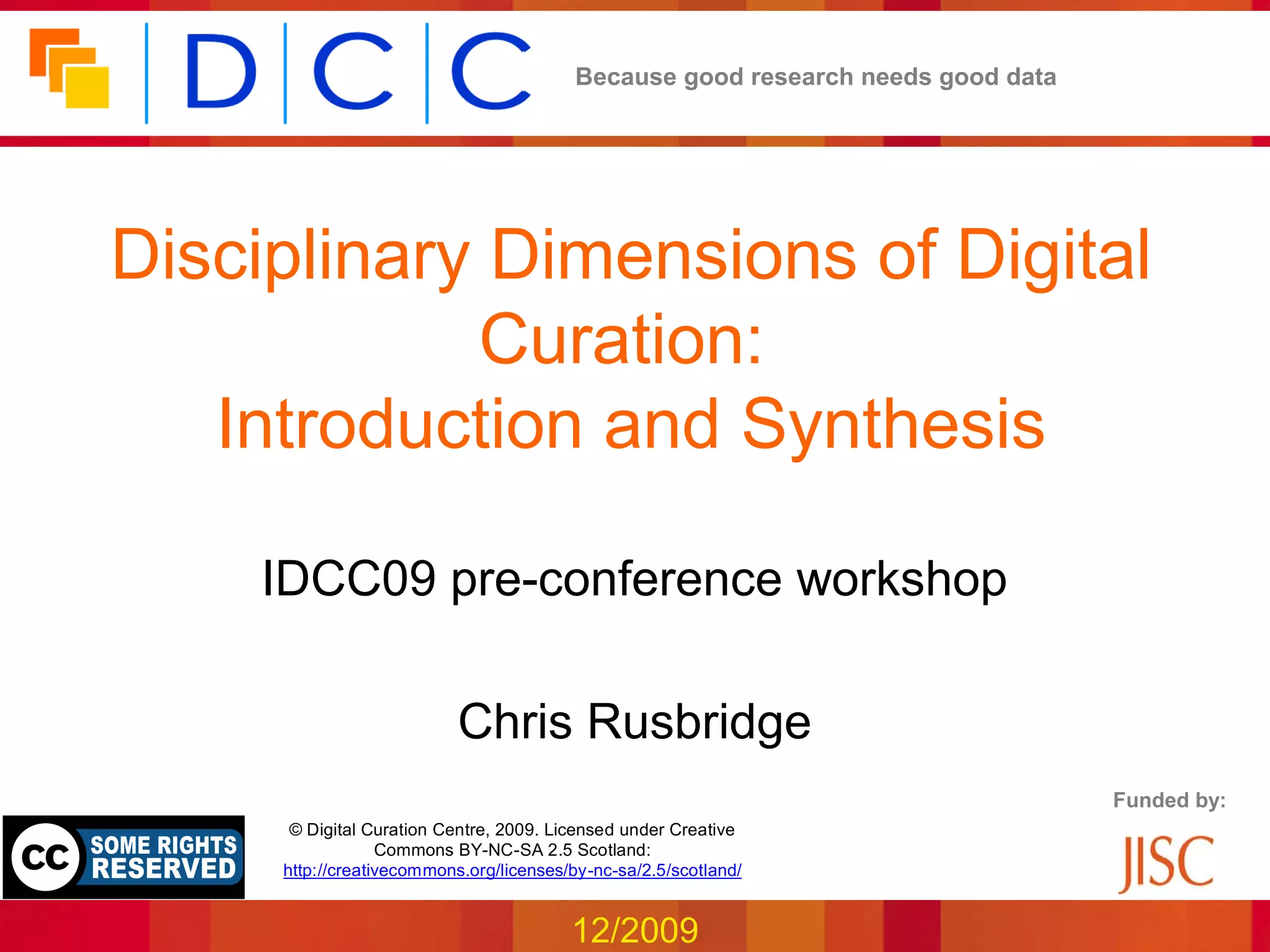 Because good research needs good data




Disciplinary Dimensions of Digital
            Curation:
   Introduction and Synthesis

    IDCC09 pre-conference workshop

                           Chris Rusbridge
                                                                                 Funded by:
      © Digital Curation Centre, 2009. Licensed under Creative
                  Commons BY-NC-SA 2.5 Scotland:
     http://creativecommons.org/licenses/by-nc-sa/2.5/scotland/


                                         12/2009
 