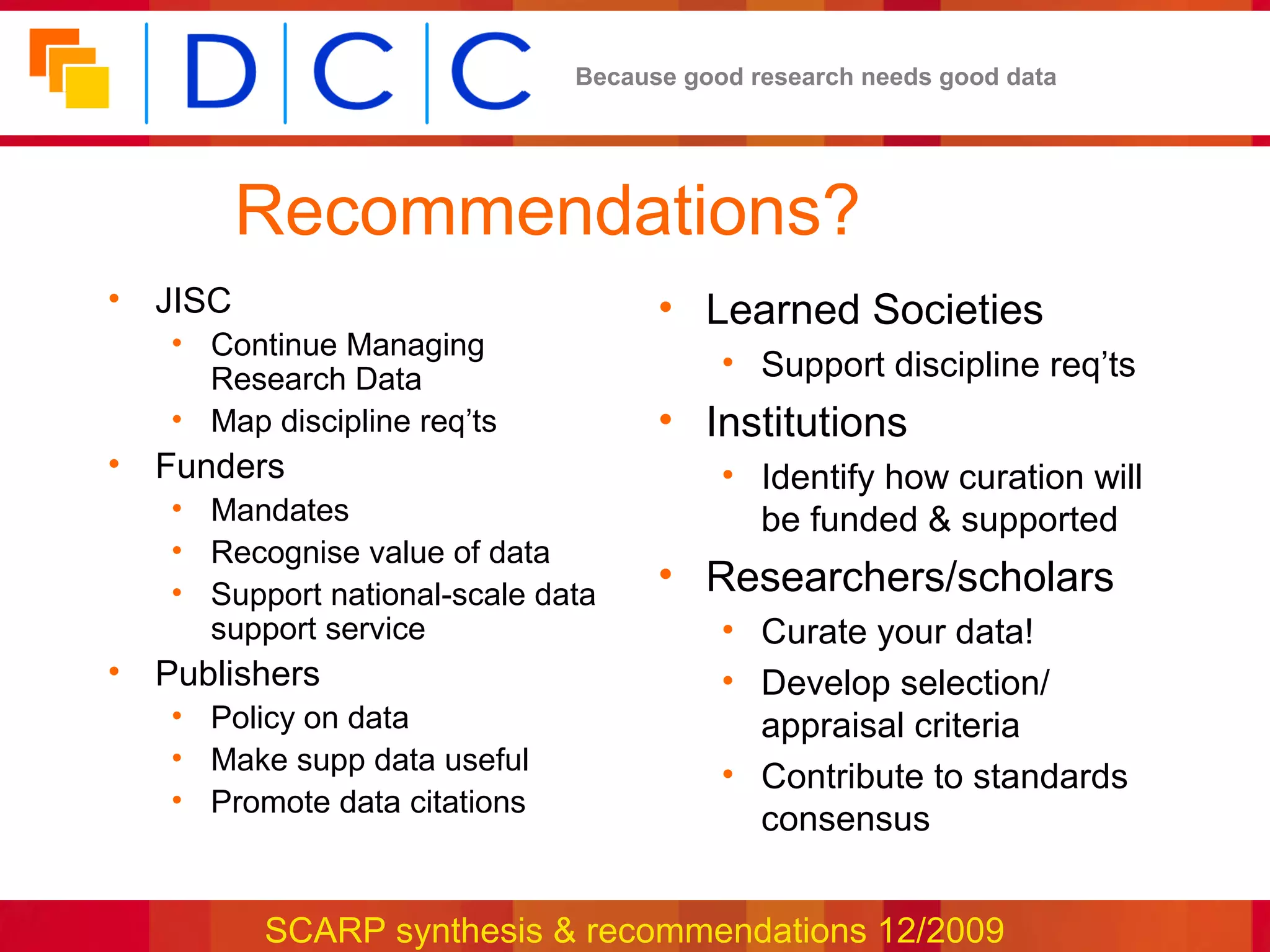 Because good research needs good data




         Recommendations?
• JISC                              • Learned Societies
   • Continue Managing
     Research Data                       • Support discipline req’ts
   • Map discipline req’ts          • Institutions
• Funders                                • Identify how curation will
   • Mandates                              be funded & supported
   • Recognise value of data
   • Support national-scale data    • Researchers/scholars
     support service                     • Curate your data!
• Publishers                             • Develop selection/
   • Policy on data                        appraisal criteria
   • Make supp data useful
                                         • Contribute to standards
   • Promote data citations
                                           consensus


         SCARP synthesis & recommendations 12/2009
 