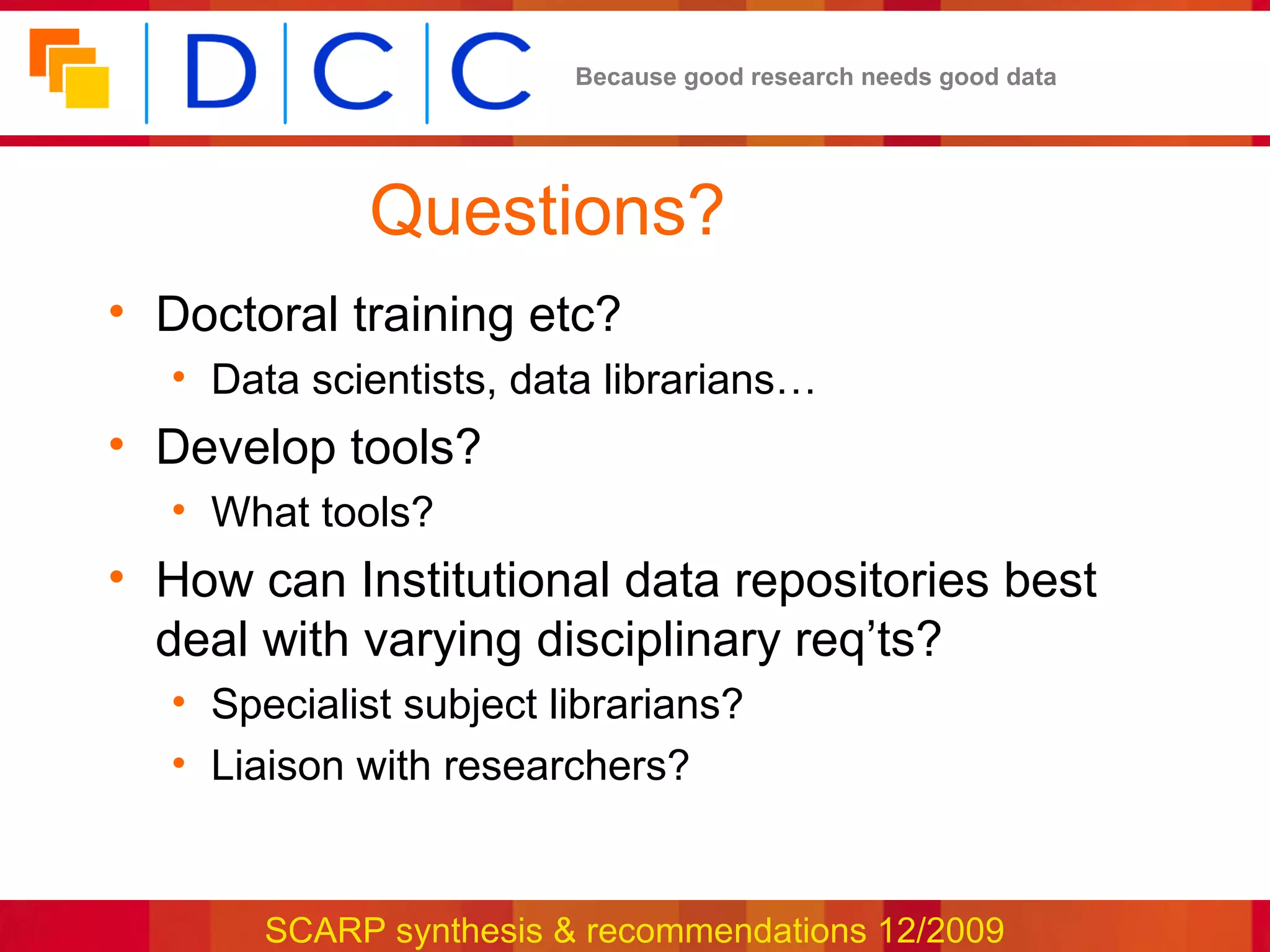Because good research needs good data




             Questions?
• Doctoral training etc?
  • Data scientists, data librarians…
• Develop tools?
  • What tools?
• How can Institutional data repositories best
  deal with varying disciplinary req’ts?
  • Specialist subject librarians?
  • Liaison with researchers?


       SCARP synthesis & recommendations 12/2009
 