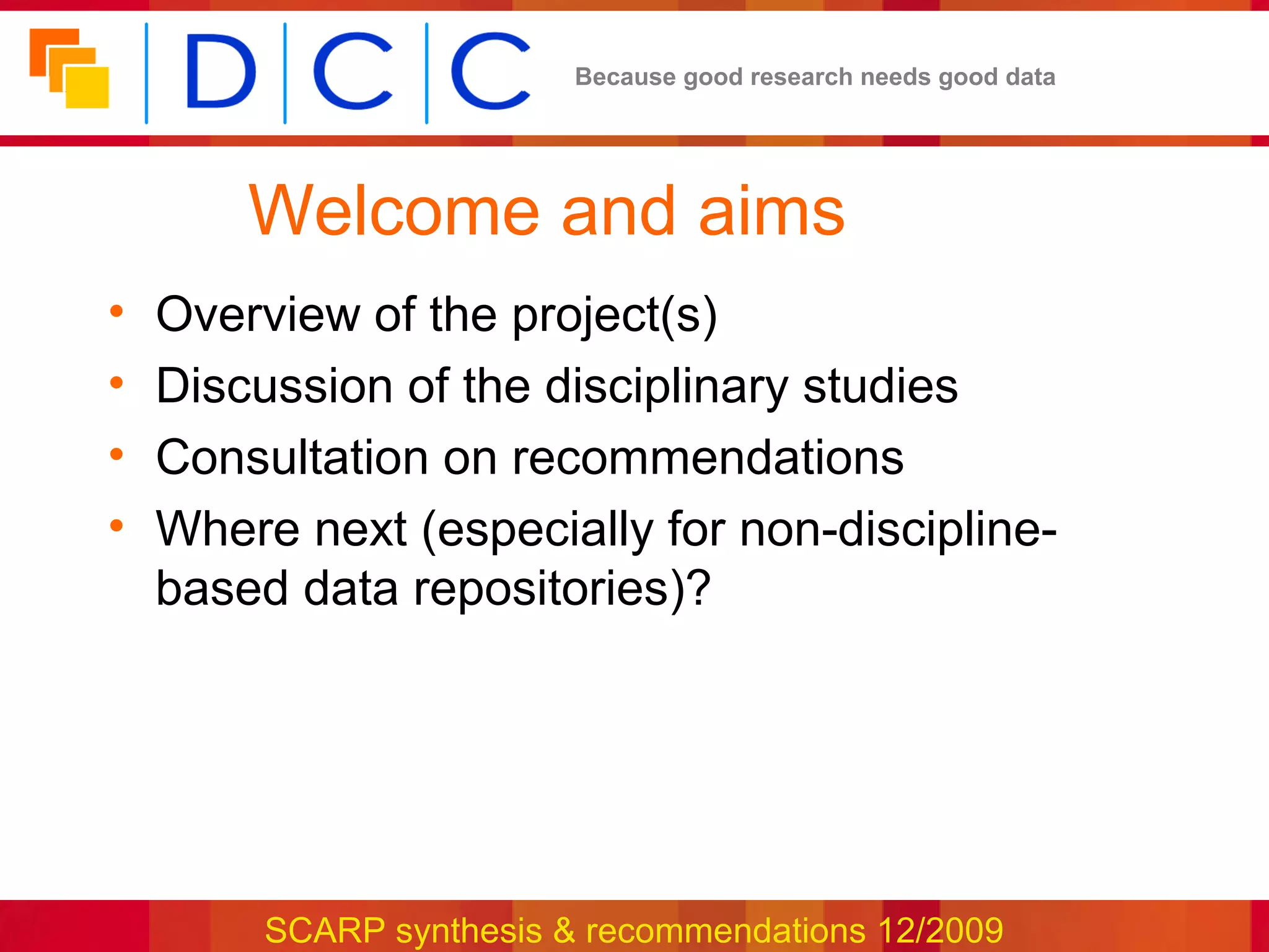 Because good research needs good data




        Welcome and aims
•   Overview of the project(s)
•   Discussion of the disciplinary studies
•   Consultation on recommendations
•   Where next (especially for non-discipline-
    based data repositories)?




         SCARP synthesis & recommendations 12/2009
 