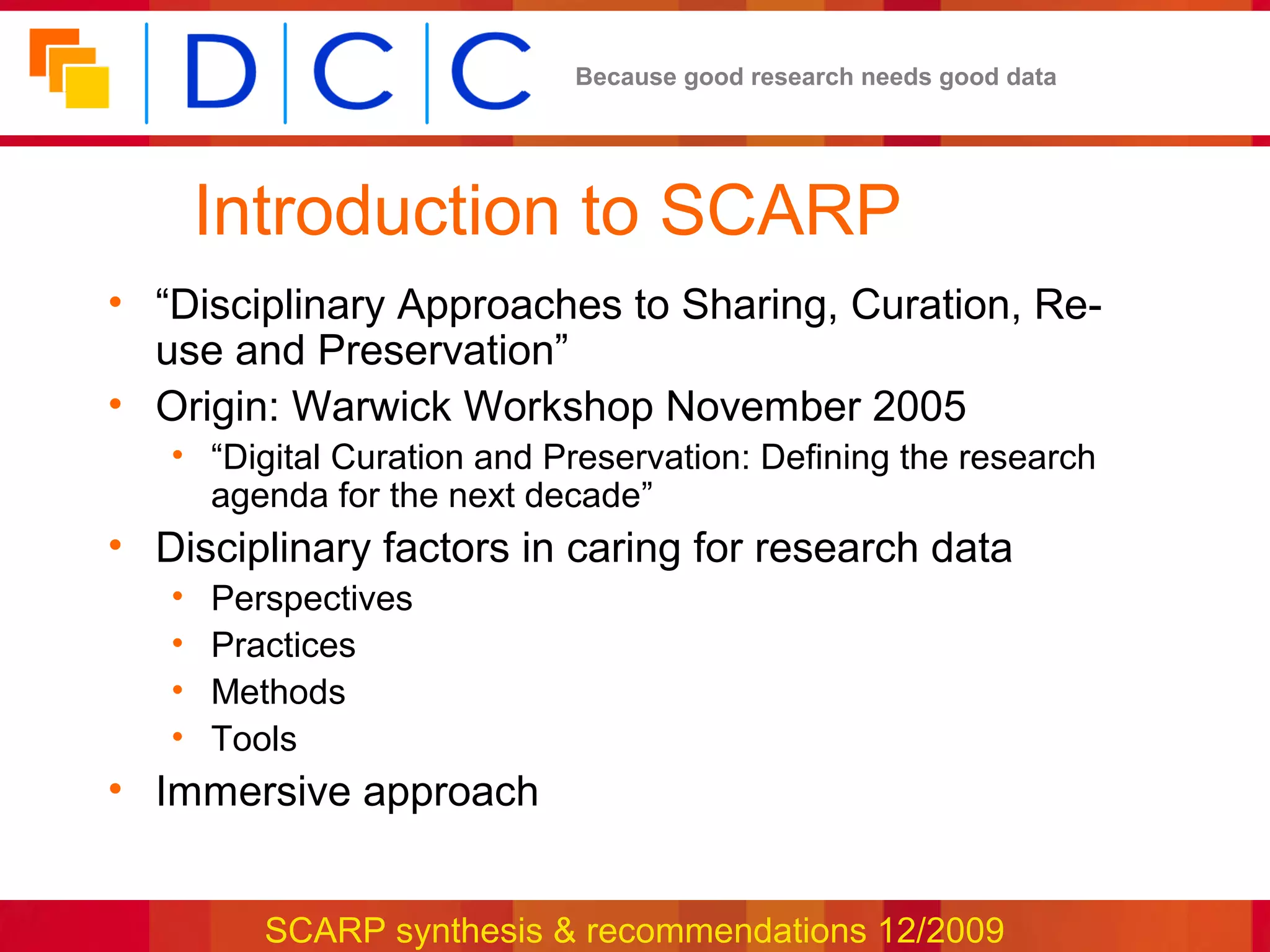 Because good research needs good data




       Introduction to SCARP
• “Disciplinary Approaches to Sharing, Curation, Re-
  use and Preservation”
• Origin: Warwick Workshop November 2005
   • “Digital Curation and Preservation: Defining the research
     agenda for the next decade”
• Disciplinary factors in caring for research data
   •   Perspectives
   •   Practices
   •   Methods
   •   Tools
• Immersive approach


          SCARP synthesis & recommendations 12/2009
 