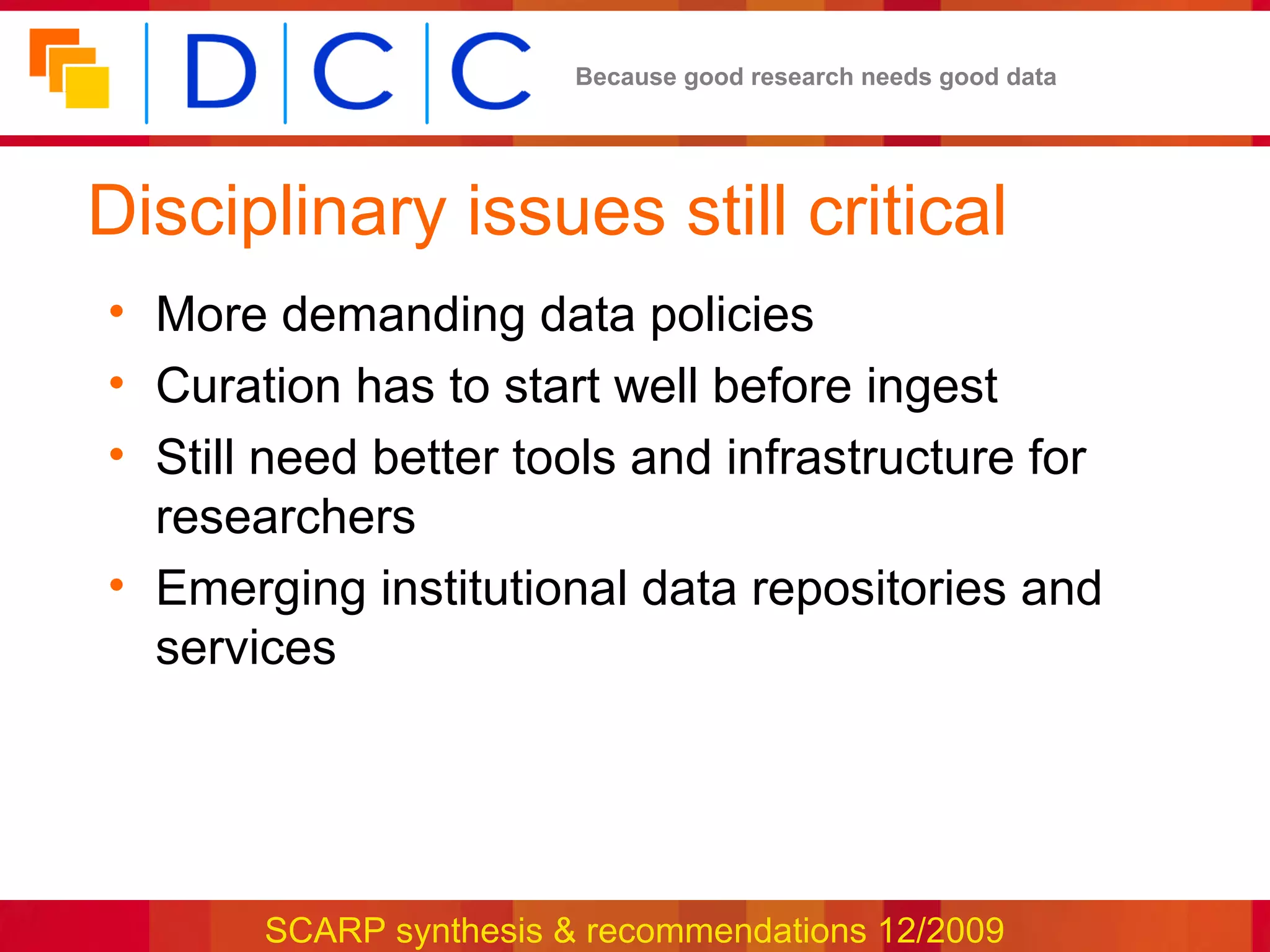 Because good research needs good data




Disciplinary issues still critical
• More demanding data policies
• Curation has to start well before ingest
• Still need better tools and infrastructure for
  researchers
• Emerging institutional data repositories and
  services




       SCARP synthesis & recommendations 12/2009
 