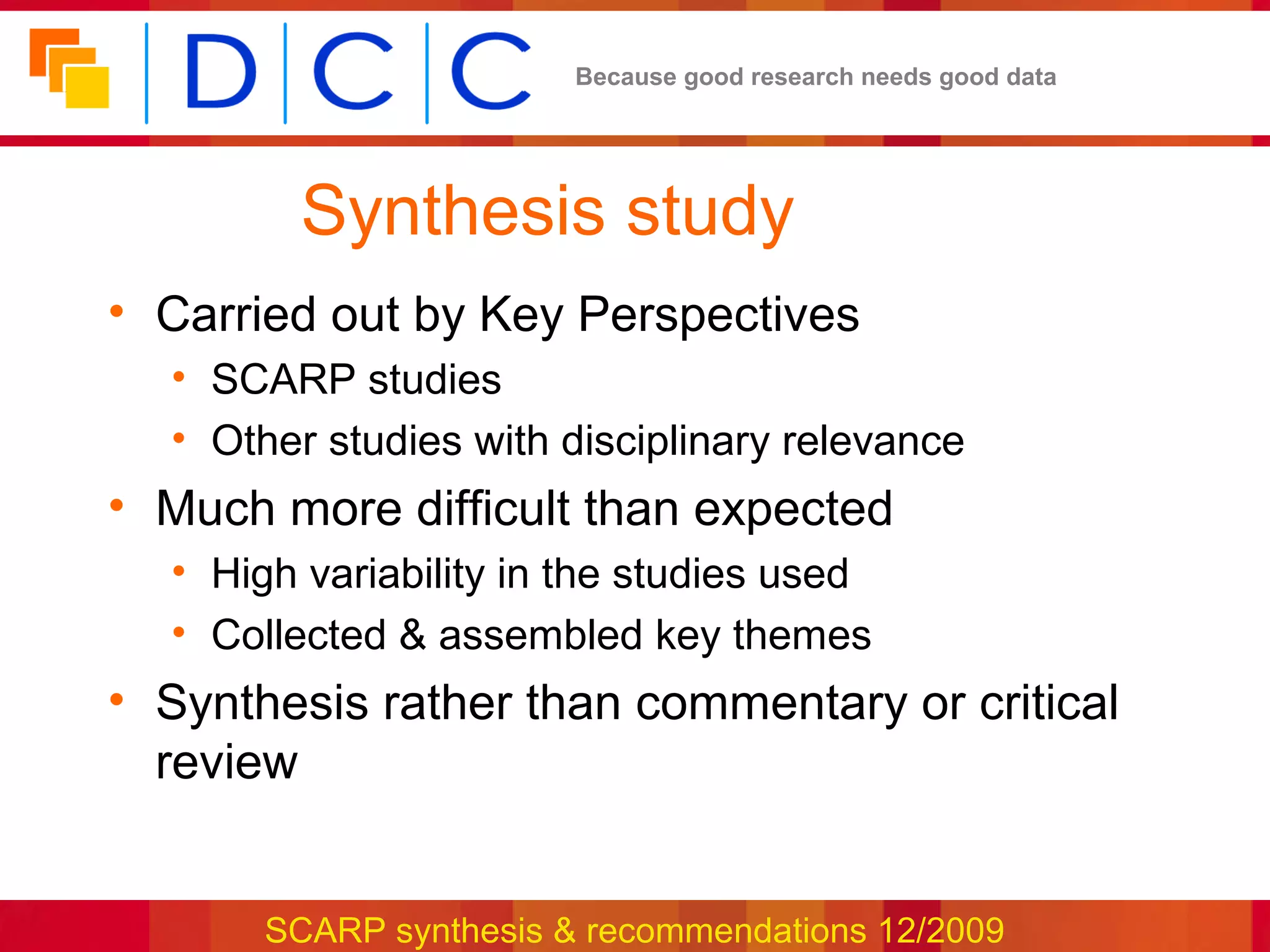 Because good research needs good data




         Synthesis study
• Carried out by Key Perspectives
  • SCARP studies
  • Other studies with disciplinary relevance
• Much more difficult than expected
  • High variability in the studies used
  • Collected & assembled key themes
• Synthesis rather than commentary or critical
  review


       SCARP synthesis & recommendations 12/2009
 