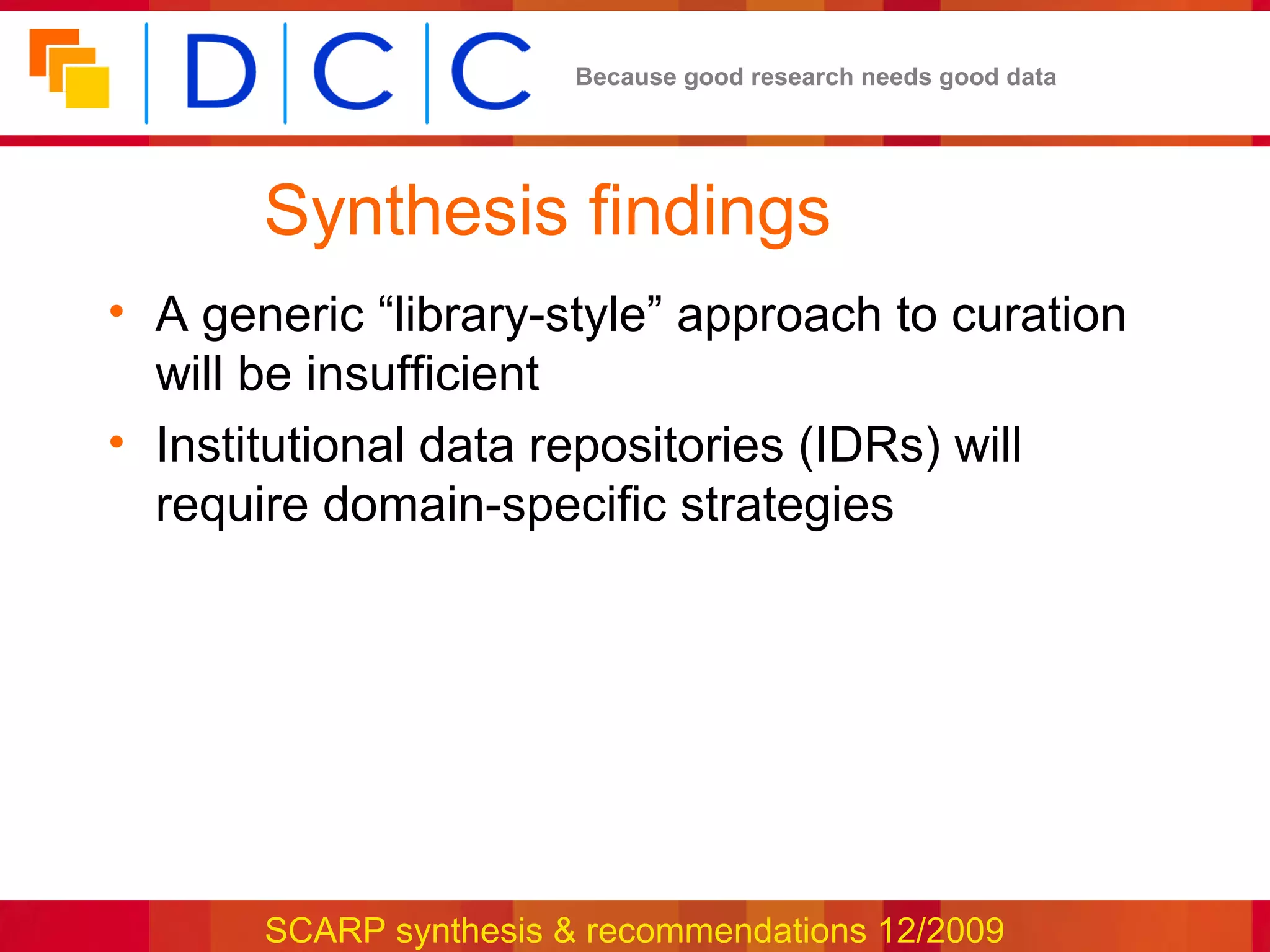 Because good research needs good data




       Synthesis findings
• A generic “library-style” approach to curation
  will be insufficient
• Institutional data repositories (IDRs) will
  require domain-specific strategies




       SCARP synthesis & recommendations 12/2009
 