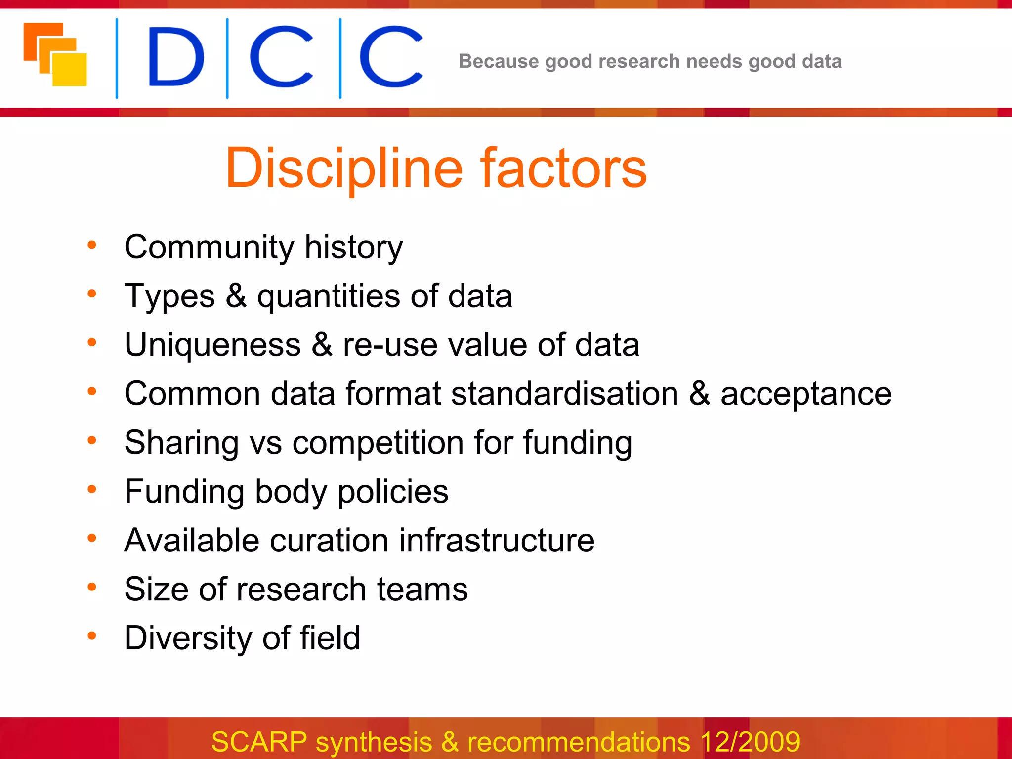 Because good research needs good data




          Discipline factors
•   Community history
•   Types & quantities of data
•   Uniqueness & re-use value of data
•   Common data format standardisation & acceptance
•   Sharing vs competition for funding
•   Funding body policies
•   Available curation infrastructure
•   Size of research teams
•   Diversity of field


         SCARP synthesis & recommendations 12/2009
 