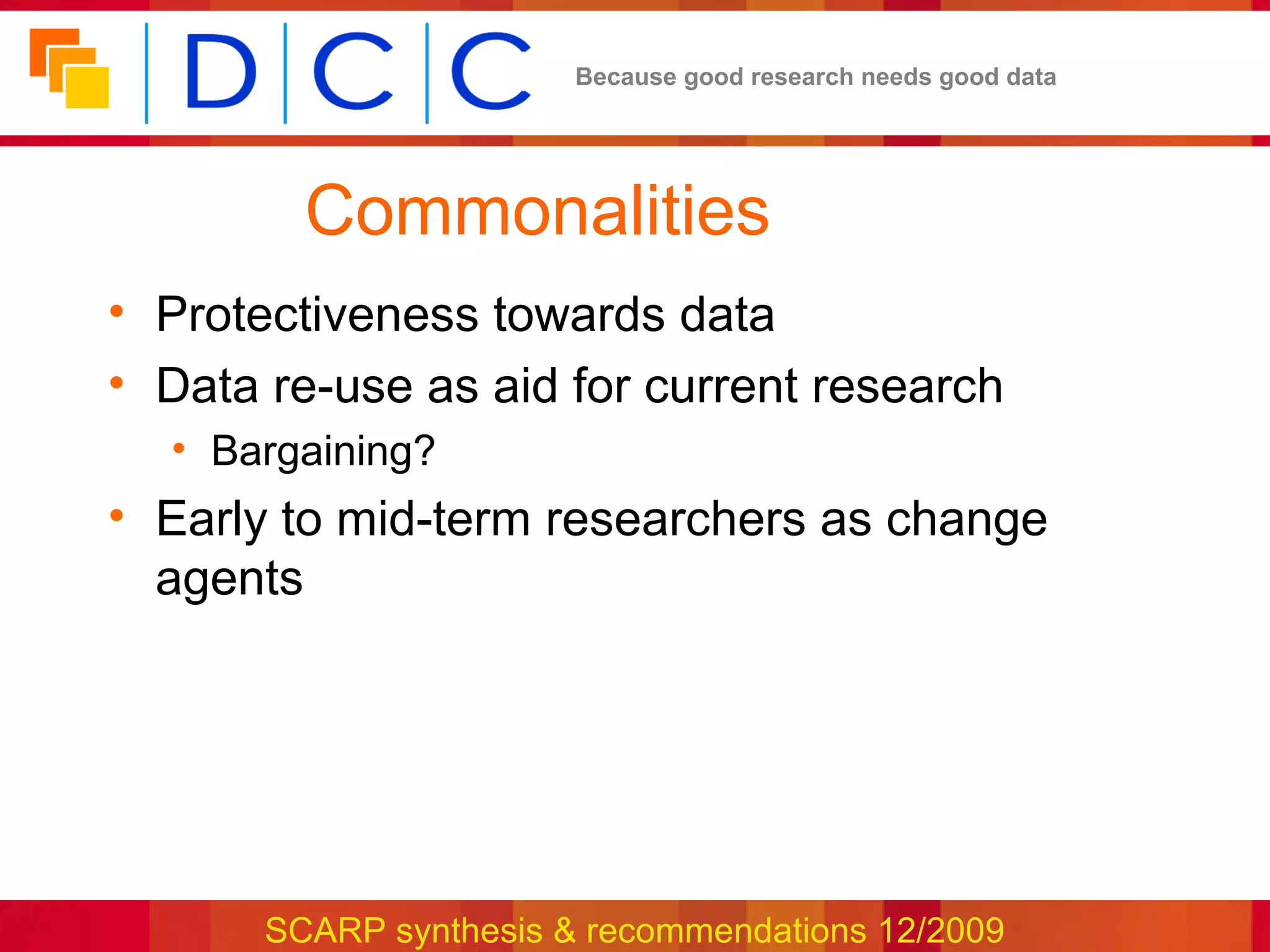 Because good research needs good data




         Commonalities
• Protectiveness towards data
• Data re-use as aid for current research
  • Bargaining?
• Early to mid-term researchers as change
  agents




       SCARP synthesis & recommendations 12/2009
 