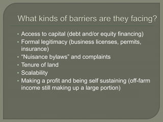 • Access to capital (debt and/or equity financing) 
• Formal legitimacy (business licenses, permits, 
insurance) 
• “Nuisance bylaws” and complaints 
• Tenure of land 
• Scalability 
• Making a profit and being self sustaining (off-farm 
income still making up a large portion) 
 