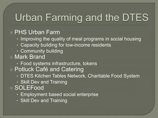  PHS Urban Farm 
• Improving the quality of meal programs in social housing 
• Capacity building for low-income residents 
• Community building 
 Mark Brand 
• Food systems infrastructure, tokens 
 Potluck Café and Catering 
• DTES Kitchen Tables Network, Charitable Food System 
• Skill Dev and Training 
 SOLEFood 
• Employment based social enterprise 
• Skill Dev and Training 
 