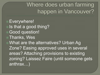 Everywhere! 
 Is that a good thing? 
Good question! 
Thanks, Wes 
What are the alternatives? Urban Ag 
Zone? Easing approved uses in several 
areas? Attaching provisions to existing 
zoning? Laissez Faire (until someone gets 
anthrax…) 
 