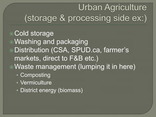 Cold storage 
Washing and packaging 
Distribution (CSA, SPUD.ca, farmer’s 
markets, direct to F&B etc.) 
Waste management (lumping it in here) 
• Composting 
• Vermiculture 
• District energy (biomass) 
 