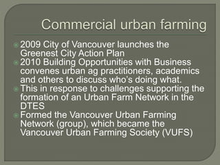  2009 City of Vancouver launches the 
Greenest City Action Plan 
 2010 Building Opportunities with Business 
convenes urban ag practitioners, academics 
and others to discuss who’s doing what. 
 This in response to challenges supporting the 
formation of an Urban Farm Network in the 
DTES 
Formed the Vancouver Urban Farming 
Network (group), which became the 
Vancouver Urban Farming Society (VUFS) 
 