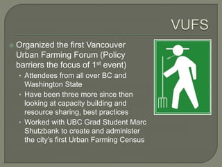  Organized the first Vancouver 
Urban Farming Forum (Policy 
barriers the focus of 1st event) 
• Attendees from all over BC and 
Washington State 
• Have been three more since then 
looking at capacity building and 
resource sharing, best practices 
• Worked with UBC Grad Student Marc 
Shutzbank to create and administer 
the city’s first Urban Farming Census 
 