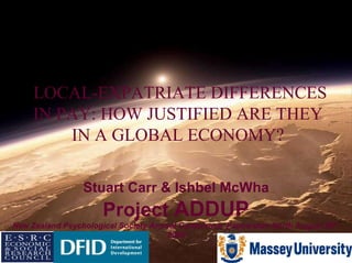 LOCAL-EXPATRIATE DIFFERENCES IN PAY: HOW JUSTIFIED ARE THEY IN A GLOBAL ECONOMY? Stuart Carr & Ishbel McWha Project  ADDUP New Zealand Psychological Society Annual Conference, Palmerston North August 29 th , 2009 