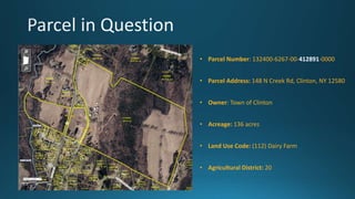 • Parcel Number: 132400-6267-00-412891-0000
• Parcel Address: 148 N Creek Rd, Clinton, NY 12580
• Owner: Town of Clinton
• Acreage: 136 acres
• Land Use Code: (112) Dairy Farm
• Agricultural District: 20
 