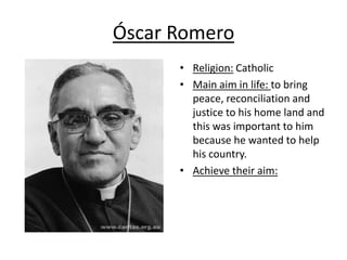 Óscar Romero
      • Religion: Catholic
      • Main aim in life: to bring
        peace, reconciliation and
        justice to his home land and
        this was important to him
        because he wanted to help
        his country.
      • Achieve their aim:
 
