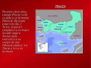 Pasaron cinco años, cuando Procne echó en falta a su hermana Filomela. Deseaba estar con ella, y Tereo, al querer complacer a su mujer, decidió viajar a Atenas para convencer a su suegro de que Filomela pudiese ir a Tracia a ver a su hermana TRACIA 