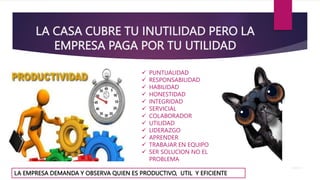 LA CASA CUBRE TU INUTILIDAD PERO LA
EMPRESA PAGA POR TU UTILIDAD
LA EMPRESA DEMANDA Y OBSERVA QUIEN ES PRODUCTIVO, UTIL Y EFICIENTE
 PUNTUALIDAD
 RESPONSABILIDAD
 HABILIDAD
 HONESTIDAD
 INTEGRIDAD
 SERVICIAL
 COLABORADOR
 UTILIDAD
 LIDERAZGO
 APRENDER
 TRABAJAR EN EQUIPO
 SER SOLUCION NO EL
PROBLEMA
 