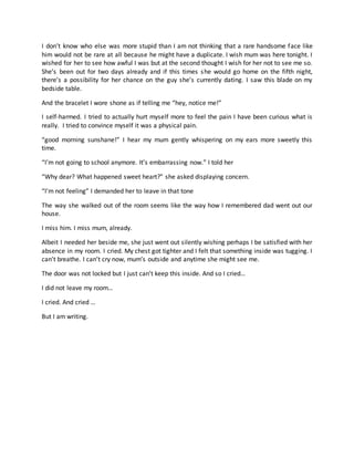 I don’t know who else was more stupid than I am not thinking that a rare handsome face like
him would not be rare at all because he might have a duplicate. I wish mum was here tonight. I
wished for her to see how awful I was but at the second thought I wish for her not to see me so.
She’s been out for two days already and if this times she would go home on the fifth night,
there’s a possibility for her chance on the guy she’s currently dating. I saw this blade on my
bedside table.
And the bracelet I wore shone as if telling me “hey, notice me!”
I self-harmed. I tried to actually hurt myself more to feel the pain I have been curious what is
really. I tried to convince myself it was a physical pain.
“good morning sunshane!” I hear my mum gently whispering on my ears more sweetly this
time.
“I’m not going to school anymore. It’s embarrassing now.” I told her
“Why dear? What happened sweet heart?” she asked displaying concern.
“I’m not feeling” I demanded her to leave in that tone
The way she walked out of the room seems like the way how I remembered dad went out our
house.
I miss him. I miss mum, already.
Albeit I needed her beside me, she just went out silently wishing perhaps I be satisfied with her
absence in my room. I cried. My chest got tighter and I felt that something inside was tugging. I
can’t breathe. I can’t cry now, mum’s outside and anytime she might see me.
The door was not locked but I just can’t keep this inside. And so I cried…
I did not leave my room…
I cried. And cried …
But I am writing.
 