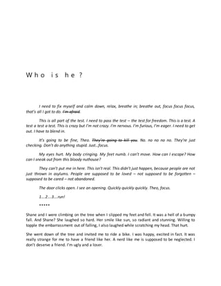 W h o i s h e ?
I need to fix myself and calm down, relax, breathe in; breathe out, focus focus focus,
that’s all I got to do. I’m afraid.
This is all part of the test. I need to pass the test – the test for freedom. This is a test. A
test a test a test. This is crazy but I’m not crazy. I’m nervous. I’m furious, I’m eager. I need to get
out. I have to blend in.
It’s going to be fine, Theo. They’re going to kill you. No. no no no no. They’re just
checking. Don’t do anything stupid. Just…focus.
My eyes hurt. My body cringing. My feet numb. I can’t move. How can I escape? How
can I sneak out from this bloody nuthouse?
They can’t put me in here. This isn’t real. This didn’t just happen, because people are not
just thrown in asylums. People are supposed to be loved – not supposed to be forgotten –
supposed to be cared – not abandoned.
The door clicks open. I see an opening. Quickly quickly quickly. Theo, focus.
1….2….3….run!
*****
Shane and I were climbing on the tree when I slipped my feet and fell. It was a hell of a bumpy
fall. And Shane? She laughed so hard. Her smile like sun, so radiant and stunning. Willing to
topple the embarrassment out of falling, I also laughed while scratching my head. That hurt.
She went down of the tree and invited me to ride a bike. I was happy, excited in fact. It was
really strange for me to have a friend like her. A nerd like me is supposed to be neglected. I
don’t deserve a friend. I’m ugly and a loser.
 