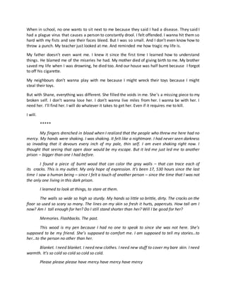 When in school, no one wants to sit next to me because they said I had a disease. They said I
had a plague virus that causes a person to constantly drool. I felt offended. I wanna hit them so
hard with my fists and see their faces bleed. But I was so small. And I don’t even know how to
throw a punch. My teacher just looked at me. And reminded me how tragic my life is.
My father doesn’t even want me. I knew it since the first time I learned how to understand
things. He blamed me of the miseries he had. My mother died of giving birth to me. My brother
saved my life when I was drowning, he died too. And our house was half burnt because I forgot
to off his cigarette.
My neighbours don’t wanna play with me because I might wreck their toys because I might
steal their toys.
But with Shane, everything was different. She filled the voids in me. She’s a missing piece to my
broken self. I don’t wanna lose her. I don’t wanna live miles from her. I wanna be with her. I
need her. I’ll find her. I will do whatever it takes to get her. Even if it requires me to kill.
I will.
*****
My fingers drenched in blood when I realized that the people who threw me here had no
mercy. My hands were shaking. I was shaking. It felt like a nightmare. I had never seen darkness
so invading that it devours every inch of my pale, thin self. I am even shaking right now. I
thought that seeing that open door would be my escape. But it led me just led me to another
prison – bigger than one I had before.
I found a piece of burnt wood that can color the gray walls – that can trace each of
its cracks. This is my outlet. My only hope of expression. It’s been 17, 530 hours since the last
time I saw a human being – since I felt a touch of another person – since the time that I was not
the only one living in this dark prison.
I learned to look at things, to stare at them.
The walls so wide so high so sturdy. My hands so little so brittle, dirty. The cracks on the
floor so used so scary so many. The lines on my skin so fresh it hurts, papercuts. How tall am I
now? Am I tall enough for her? Do I still stand shorter than her? Will I be good for her?
Memories. Flashbacks. The past.
This wood is my pen because I had no one to speak to since she was not here. She’s
supposed to be my friend. She’s supposed to comfort me. I am supposed to tell my stories…to
her…to the person no other than her.
Blanket. I need blanket. I need new clothes. I need new stuff to cover my bare skin. I need
warmth. It’s so cold so cold so cold so cold.
Please please please have mercy have mercy have mercy
 