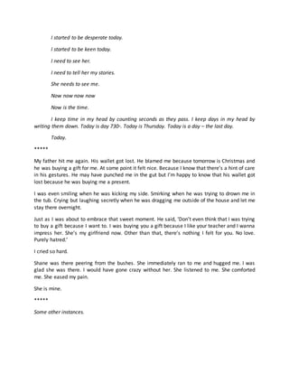 I started to be desperate today.
I started to be keen today.
I need to see her.
I need to tell her my stories.
She needs to see me.
Now now now now
Now is the time.
I keep time in my head by counting seconds as they pass. I keep days in my head by
writing them down. Today is day 730th
. Today is Thursday. Today is a day – the last day.
Today.
*****
My father hit me again. His wallet got lost. He blamed me because tomorrow is Christmas and
he was buying a gift for me. At some point it felt nice. Because I know that there’s a hint of care
in his gestures. He may have punched me in the gut but I’m happy to know that his wallet got
lost because he was buying me a present.
I was even smiling when he was kicking my side. Smirking when he was trying to drown me in
the tub. Crying but laughing secretly when he was dragging me outside of the house and let me
stay there overnight.
Just as I was about to embrace that sweet moment. He said, ‘Don’t even think that I was trying
to buy a gift because I want to. I was buying you a gift because I like your teacher and I wanna
impress her. She’s my girlfriend now. Other than that, there’s nothing I felt for you. No love.
Purely hatred.’
I cried so hard.
Shane was there peering from the bushes. She immediately ran to me and hugged me. I was
glad she was there. I would have gone crazy without her. She listened to me. She comforted
me. She eased my pain.
She is mine.
*****
Some other instances.
 