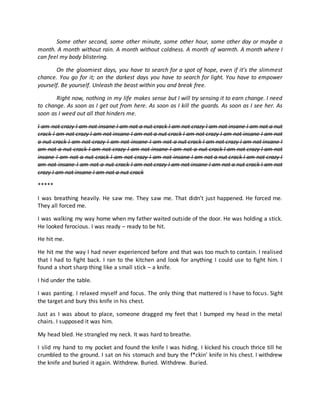 Some other second, some other minute, some other hour, some other day or maybe a
month. A month without rain. A month without coldness. A month of warmth. A month where I
can feel my body blistering.
On the gloomiest days, you have to search for a spot of hope, even if it’s the slimmest
chance. You go for it; on the darkest days you have to search for light. You have to empower
yourself. Be yourself. Unleash the beast within you and break free.
Right now, nothing in my life makes sense but I will try sensing it to earn change. I need
to change. As soon as I get out from here. As soon as I kill the guards. As soon as I see her. As
soon as I weed out all that hinders me.
I am not crazy I am not insane I am not a nut crack I am not crazy I am not insane I am not a nut
crack I am not crazy I am not insane I am not a nut crack I am not crazy I am not insane I am not
a nut crack I am not crazy I am not insane I am not a nut crack I am not crazy I am not insane I
am not a nut crack I am not crazy I am not insane I am not a nut crack I am not crazy I am not
insane I am not a nut crack I am not crazy I am not insane I am not a nut crack I am not crazy I
am not insane I am not a nut crack I am not crazy I am not insane I am not a nut crack I am not
crazy I am not insane I am not a nut crack
*****
I was breathing heavily. He saw me. They saw me. That didn’t just happened. He forced me.
They all forced me.
I was walking my way home when my father waited outside of the door. He was holding a stick.
He looked ferocious. I was ready – ready to be hit.
He hit me.
He hit me the way I had never experienced before and that was too much to contain. I realised
that I had to fight back. I ran to the kitchen and look for anything I could use to fight him. I
found a short sharp thing like a small stick – a knife.
I hid under the table.
I was panting. I relaxed myself and focus. The only thing that mattered is I have to focus. Sight
the target and bury this knife in his chest.
Just as I was about to place, someone dragged my feet that I bumped my head in the metal
chairs. I supposed it was him.
My head bled. He strangled my neck. It was hard to breathe.
I slid my hand to my pocket and found the knife I was hiding. I kicked his crouch thrice till he
crumbled to the ground. I sat on his stomach and bury the f*ckin’ knife in his chest. I withdrew
the knife and buried it again. Withdrew. Buried. Withdrew. Buried.
 