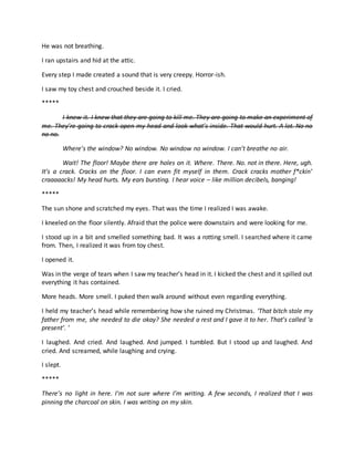 He was not breathing.
I ran upstairs and hid at the attic.
Every step I made created a sound that is very creepy. Horror-ish.
I saw my toy chest and crouched beside it. I cried.
*****
I knew it. I knew that they are going to kill me. They are going to make an experiment of
me. They’re going to crack open my head and look what’s inside. That would hurt. A lot. No no
no no.
Where’s the window? No window. No window no window. I can’t breathe no air.
Wait! The floor! Maybe there are holes on it. Where. There. No. not in there. Here, ugh.
It’s a crack. Cracks on the floor. I can even fit myself in them. Crack cracks mother f*ckin’
craaaaacks! My head hurts. My ears bursting. I hear voice – like million decibels, banging!
*****
The sun shone and scratched my eyes. That was the time I realized I was awake.
I kneeled on the floor silently. Afraid that the police were downstairs and were looking for me.
I stood up in a bit and smelled something bad. It was a rotting smell. I searched where it came
from. Then, I realized it was from toy chest.
I opened it.
Was in the verge of tears when I saw my teacher’s head in it. I kicked the chest and it spilled out
everything it has contained.
More heads. More smell. I puked then walk around without even regarding everything.
I held my teacher’s head while remembering how she ruined my Christmas. ‘That bitch stole my
father from me, she needed to die okay? She needed a rest and I gave it to her. That’s called ‘a
present’. ’
I laughed. And cried. And laughed. And jumped. I tumbled. But I stood up and laughed. And
cried. And screamed, while laughing and crying.
I slept.
*****
There’s no light in here. I’m not sure where I’m writing. A few seconds, I realized that I was
pinning the charcoal on skin. I was writing on my skin.
 