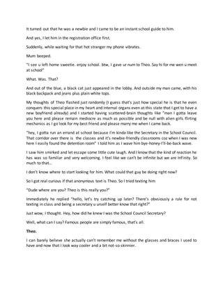 It turned out that he was a newbie and I came to be an instant school guide to him.
And yes, I let him in the registration office first.
Suddenly, while waiting for that hot stranger my phone vibrates.
Mum beeped.
“I see u left home sweetie. enjoy school. btw, I gave ur num to Theo. Say hi for me wen u meet
at school”
What. Was. That?
And out of the blue, a black cat just appeared in the lobby. And outside my man came, with his
black backpack and jeans plus plain white tops.
My thoughts of Theo flashed just randomly (I guess that’s just how special he is that he even
conquers this special place in my heart and internal organs even at this state that I get to have a
new boyfriend already) and I started having scattered-brain thoughts like “man I gotta leave
you here and please remain mediocre as much as possible and be null with alien girls flirting
mechanics as I go look for my best friend and please marry me when I came back.
“hey, I gotta run an errand at school because I’m kinda like the Secretary in the School Council.
That corridor over there is the classes and it’s newbie-friendly classrooms coz when I was new
here I easily found the detention room” I told him as I wave him bye-honey-I’ll-be-back wave.
I saw him smirked and let escape some little cute laugh. And I know that the kind of reaction he
has was so familiar and very welcoming. I feel like we can’t be infinite but we are Infinity. So
much to that…
I don’t know where to start looking for him. What could that guy be doing right now?
So I got real curious if that anonymous text is Theo. So I tried texting him
“Dude where are you? Theo is this really you?”
Immediately he replied “hello, let’s try catching up later? There’s obvsiously a rule for not
texting in class and being a secretary u urself better know that right?”
Just wow, I thought. Hey, how did he knew I was the School Council Secretary?
Well, what can I say? Famous people are simply famous, that’s all.
Theo.
I can barely believe she actually can’t remember me without the glasses and braces I used to
have and now that I look way cooler and a bit not-so skinnier.
 