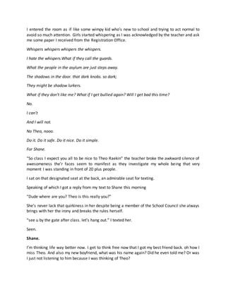 I entered the room as if like some wimpy kid who’s new to school and trying to act normal to
avoid so much attention. Girls started whispering as I was acknowledged by the teacher and ask
me some paper I received from the Registration Office.
Whispers whispers whispers the whispers.
I hate the whispers.What if they call the guards.
What the people in the asylum are just steps away.
The shadows in the door. that dark knobs. so dark;
They might be shadow lurkers.
What if they don’t like me? What if I get bullied again? Will I get bad this time?
No.
I can’t
And I will not.
No Theo, nooo.
Do it. Do it safe. Do it nice. Do it simple.
For Shane.
“So class I expect you all to be nice to Theo Raekin” the teacher broke the awkward silence of
awesomeness the’r faces seem to manifest as they investigate my whole being that very
moment I was standing in front of 20 plus people.
I sat on that designated seat at the back, an admirable seat for texting.
Speaking of which I got a reply from my text to Shane this morning
“Dude where are you? Theo is this really you?”
She’s never lack that quirkiness in her despite being a member of the School Council she always
brings with her the irony and breaks the rules herself.
“see u by the gate after class. let’s hang out.” I texted her.
Seen.
Shane.
I’m thinking life way better now. I get to think free now that I got my best friend back. oh how I
miss Theo. And also my new boyfriend, what was his name again? Did he even told me? Or was
I just not listening to him because I was thinking of Theo?
 