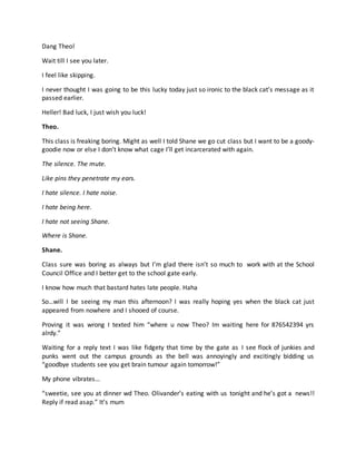 Dang Theo!
Wait till I see you later.
I feel like skipping.
I never thought I was going to be this lucky today just so ironic to the black cat’s message as it
passed earlier.
Heller! Bad luck, I just wish you luck!
Theo.
This class is freaking boring. Might as well I told Shane we go cut class but I want to be a goody-
goodie now or else I don’t know what cage I’ll get incarcerated with again.
The silence. The mute.
Like pins they penetrate my ears.
I hate silence. I hate noise.
I hate being here.
I hate not seeing Shane.
Where is Shane.
Shane.
Class sure was boring as always but I’m glad there isn’t so much to work with at the School
Council Office and I better get to the school gate early.
I know how much that bastard hates late people. Haha
So…will I be seeing my man this afternoon? I was really hoping yes when the black cat just
appeared from nowhere and I shooed of course.
Proving it was wrong I texted him “where u now Theo? Im waiting here for 876542394 yrs
alrdy.”
Waiting for a reply text I was like fidgety that time by the gate as I see flock of junkies and
punks went out the campus grounds as the bell was annoyingly and excitingly bidding us
“goodbye students see you get brain tumour again tomorrow!”
My phone vibrates…
“sweetie, see you at dinner wd Theo. Olivander’s eating with us tonight and he’s got a news!!
Reply if read asap.” It’s mum
 